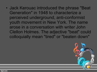 Jack Kerouac introduced the phrase "Beat Generation" in 1948 to characterize a perceived underground, anti-conformist youth movement in New York. The name arose in a conversation with writer John Clellon Holmes. The adjective "beat" could colloquially mean "tired" or "beaten down" 