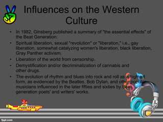 Influences on the Western Culture In 1982, Ginsberg published a summary of "the essential effects" of the Beat Generation: Spiritual liberation, sexual "revolution" or "liberation," i.e., gay liberation, somewhat catalyzing women's liberation, black liberation, Gray Panther activism. Liberation of the world from censorship. Demystification and/or decriminalization of cannabis and other drugs. The evolution of rhythm and blues into rock and roll as a high art form, as evidenced by the Beatles, Bob Dylan, and other popular musicians influenced in the later fifties and sixties by Beat generation poets' and writers' works. 