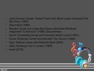 Jack Kerouac (wrote), Robert Frank and Alfred Leslie (directed)  Pull My Daisy  (1958) Heart Beat  (1980) Richard Lerner and Lewis MacAdams (directed)  Whatever Happened To Kerouac?  (1986) Documentary. David Cronenberg (wrote and directed)  Naked Lunch  (1991) Chuck Workman (wrote and directed)  The Source  (1999) Gary Walkow (wrote and directed)  Beat  (2000) Allen Ginsberg Live in London  (1995) Howl  (2010) 