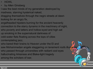 HOWL by Allen Ginsberg I saw the best minds of my generation destroyed by  madness, starving hysterical naked,  dragging themselves through the negro streets at dawn  looking for an angry ﬁx,  angelheaded hipsters burning for the ancient heavenly  connection to the starry dynamo in the machinery of night,  who poverty and tatters and hollow-eyed and high sat  up smoking in the supernatural darkness of  cold-water ﬂats ﬂoating across the tops of cities  contemplating jazz,  who bared their brains to Heaven under the El and  saw Mohammedan angels staggering on tenement roofs illuminated,  who passed through universities with radiant cool eyes  hallucinating Arkansas and Blake-light tragedy  among the scholars of war, 