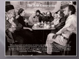 The Beat Generation 1940s – 1950s
“It involves a sort of nakedness of mind, and, ultimately, of soul; a feeling of being
reduced to the bedrock of consciousness. In short, it means being dramatically pushed
up against the wall of oneself. A man is beat whenever he goes for broke and wagers
the sum of his resources on a single number; and the young generation has done that
continually from early youth.” -- John Clellon Holmes
The Beat Generation
 