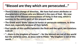 “Blessed are they which are persecuted…”
• There is now a change of direction. We have had seven attributes or
characteristics of those who are blessed in the eyes of God. We now
have two of the blessed consequences of living in that way, which is
contrary to the entire spirit of this present world
• The Greek word ‘dioko’ means to harass or persecute someone, to drive
them out, especially because of their beliefs
• Paul speaks of this conflict between the flesh and the spirit, see Galatians
4:28-29
• “…theirs is the kingdom of heaven” – for the blessed are not of this world
but the world to come, as Jesus said to Pilate: “My kingdom is not of this
world…”
The beatitudes 10
 