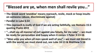 “Blessed are ye, when men shall revile you…”
• The Greek word ‘oneidizo’ means reproach, revile, mock or heap insults
on someone (abuse, discriminate against)
• Parallel in Luke 6:22
• This reproach is really of God if we are acting faithfully, see Romans 15:3
quoting Psalm 69:9
• “…shall say all manner of evil against you falsely, for my sake” – we must
be ready for persecution and happy when it comes 1 Peter 3:13-16
• “Woe unto you when all men speak well of you” – we must not blend in
with the world, we must stand out, see Luke 16:13 & Matthew 5:16
The beatitudes 11
 