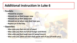 Additional instruction in Luke 6
• Parallels:
- Blessed be ye poor
- Blessed are ye that hunger now
- Blessed are ye that weep now
- Blessed are ye when men shall hate you
- Rejoice ye in that day
• Opposites:
- Woe unto you that are rich (cf poor)
- Woe unto you that are full (cf hunger and thirst)
-Woe unto you that laugh now (cf weep/mourn)
- Woe unto you, when all men shall speak well of you (cf revile you)
The beatitudes 4
 
