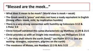 “Blessed are the meek…”
• What does it mean to be meek? (World view is meek = weak)
• The Greek word is ‘praus’ and does not have a ready equivalent in English
(Strong offers: meek, mild, by implication humble)
• There is a very strong connection with humility eg Colossians 3:12 &
1 Peter 3:4
• Christ himself exhibited this same characteristic eg Matthew 11:29 & 21:5
• Christ provides us with an insight into meekness, see Philippians 2:5-8
• “…for they shall inherit the earth [land],” see Psalm 37:7-11 (we are
waiting: strangers, sojourners, pilgrims on the earth)
• The meekness of Moses, see Numbers 12:3 & Acts 3:22
The beatitudes 5
 