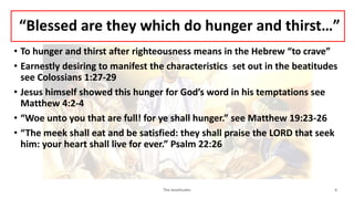 “Blessed are they which do hunger and thirst…”
• To hunger and thirst after righteousness means in the Hebrew “to crave”
• Earnestly desiring to manifest the characteristics set out in the beatitudes
see Colossians 1:27-29
• Jesus himself showed this hunger for God’s word in his temptations see
Matthew 4:2-4
• “Woe unto you that are full! for ye shall hunger.” see Matthew 19:23-26
• “The meek shall eat and be satisfied: they shall praise the LORD that seek
him: your heart shall live for ever.” Psalm 22:26
The beatitudes 6
 