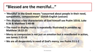“Blessed are the merciful…”
• ‘Merciful’ in the Greek means “concerned about people in their need,
sympathetic, compassionate” (Greek-English Lexicon)
• This displays a key characteristic of God himself see Psalm 103:8, Luke
6:36 & Matthew 5:44-48
• The need to display mercy is repeatedly illustrated in parables eg
Matthew 18:22-25
• Mercy or compassion is not just an emotion but is manifested in action,
see James 2:13-16
• We are all desperately in need of God’s mercy, see Psalm 51:1-2
The beatitudes 7
 
