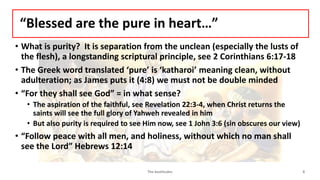 “Blessed are the pure in heart…”
• What is purity? It is separation from the unclean (especially the lusts of
the flesh), a longstanding scriptural principle, see 2 Corinthians 6:17-18
• The Greek word translated ‘pure’ is ‘katharoi’ meaning clean, without
adulteration; as James puts it (4:8) we must not be double minded
• “For they shall see God” = in what sense?
• The aspiration of the faithful, see Revelation 22:3-4, when Christ returns the
saints will see the full glory of Yahweh revealed in him
• But also purity is required to see Him now, see 1 John 3:6 (sin obscures our view)
• “Follow peace with all men, and holiness, without which no man shall
see the Lord” Hebrews 12:14
The beatitudes 8
 