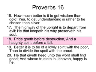 Proverbs 16 
16. How much better is it to get wisdom than 
gold! Yea, to get understanding is rather to be 
chosen than silver. 
17. The highway of the upright is to depart from 
evil: He that keepeth his way preserveth his 
soul. 
18. Pride goeth before destruction, And a 
haughty spirit before a fall. 
19. Better it is to be of a lowly spirit with the poor, 
Than to divide the spoil with the proud. 
20. He that giveth heed unto the word shall find 
good; And whoso trusteth in Jehovah, happy is 
he. 
 
