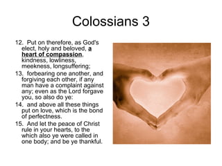 Colossians 3 
12. Put on therefore, as God's 
elect, holy and beloved, a 
heart of compassion, 
kindness, lowliness, 
meekness, longsuffering; 
13. forbearing one another, and 
forgiving each other, if any 
man have a complaint against 
any; even as the Lord forgave 
you, so also do ye: 
14. and above all these things 
put on love, which is the bond 
of perfectness. 
15. And let the peace of Christ 
rule in your hearts, to the 
which also ye were called in 
one body; and be ye thankful. 
 