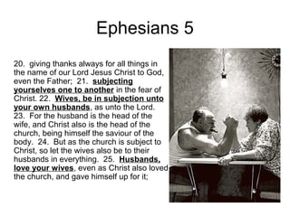 Ephesians 5 
20. giving thanks always for all things in 
the name of our Lord Jesus Christ to God, 
even the Father; 21. subjecting 
yourselves one to another in the fear of 
Christ. 22. Wives, be in subjection unto 
your own husbands, as unto the Lord. 
23. For the husband is the head of the 
wife, and Christ also is the head of the 
church, being himself the saviour of the 
body. 24. But as the church is subject to 
Christ, so let the wives also be to their 
husbands in everything. 25. Husbands, 
love your wives, even as Christ also loved 
the church, and gave himself up for it; 
 