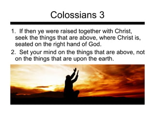 Colossians 3 
1. If then ye were raised together with Christ, 
seek the things that are above, where Christ is, 
seated on the right hand of God. 
2. Set your mind on the things that are above, not 
on the things that are upon the earth. 
 