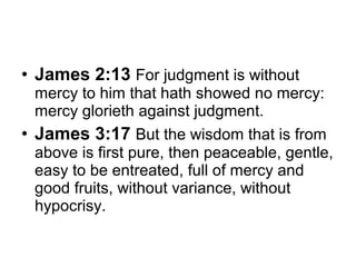 • James 2:13 For judgment is without 
mercy to him that hath showed no mercy: 
mercy glorieth against judgment. 
• James 3:17 But the wisdom that is from 
above is first pure, then peaceable, gentle, 
easy to be entreated, full of mercy and 
good fruits, without variance, without 
hypocrisy. 
 