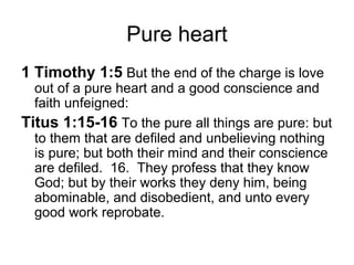 Pure heart 
1 Timothy 1:5 But the end of the charge is love 
out of a pure heart and a good conscience and 
faith unfeigned: 
Titus 1:15-16 To the pure all things are pure: but 
to them that are defiled and unbelieving nothing 
is pure; but both their mind and their conscience 
are defiled. 16. They profess that they know 
God; but by their works they deny him, being 
abominable, and disobedient, and unto every 
good work reprobate. 
 