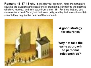 Romans 16:17-18 Now I beseech you, brethren, mark them that are 
causing the divisions and occasions of stumbling, contrary to the doctrine 
which ye learned: and turn away from them. 18. For they that are such 
serve not our Lord Christ, but their own belly; and by their smooth and fair 
speech they beguile the hearts of the innocent. 
A good strategy 
for churches 
Why not take the 
same approach 
to personal 
relationships? 
 