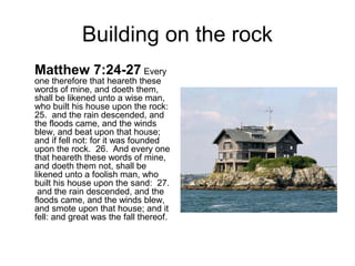 Building on the rock 
Matthew 7:24-27 Every 
one therefore that heareth these 
words of mine, and doeth them, 
shall be likened unto a wise man, 
who built his house upon the rock: 
25. and the rain descended, and 
the floods came, and the winds 
blew, and beat upon that house; 
and if fell not: for it was founded 
upon the rock. 26. And every one 
that heareth these words of mine, 
and doeth them not, shall be 
likened unto a foolish man, who 
built his house upon the sand: 27. 
and the rain descended, and the 
floods came, and the winds blew, 
and smote upon that house; and it 
fell: and great was the fall thereof. 
 