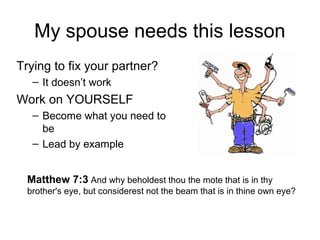 My spouse needs this lesson 
Trying to fix your partner? 
– It doesn’t work 
Work on YOURSELF 
– Become what you need to 
be 
– Lead by example 
Matthew 7:3 And why beholdest thou the mote that is in thy 
brother's eye, but considerest not the beam that is in thine own eye? 
 