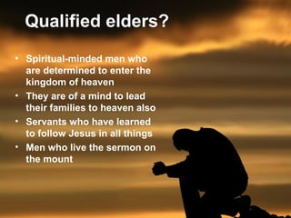 Qualified elders? 
• Spiritual-minded men who 
are determined to enter the 
kingdom of heaven 
• They are of a mind to lead 
their families to heaven also 
• Servants who have learned 
to follow Jesus in all things 
• Men who live the sermon on 
the mount 
 