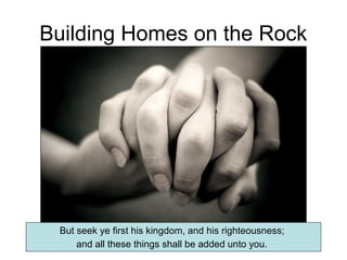 Building Homes on the Rock 
But seek ye first his kingdom, and his righteousness; 
and all these things shall be added unto you. 
 