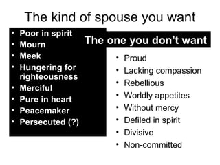 The kind of spouse you want 
• Poor in spirit 
• Mourn 
• Meek 
• Hungering for 
righteousness 
• Merciful 
• Pure in heart 
• Peacemaker 
• Persecuted (?) 
The one you don’t want 
• Proud 
• Lacking compassion 
• Rebellious 
• Worldly appetites 
• Without mercy 
• Defiled in spirit 
• Divisive 
• Non-committed 
 