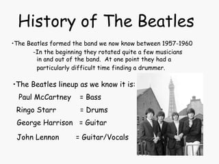 History of The Beatles The Beatles formed the band we now know between 1957-1960 -In the beginning they rotated quite a few musicians  in and out of the band.  At one point they had a  particularly difficult time finding a drummer.   The Beatles lineup as we know it is: Paul McCartney  = Bass Ringo Starr  = Drums George Harrison  = Guitar John Lennon   = Guitar/Vocals 