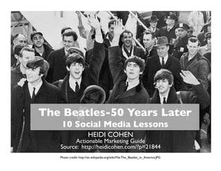 The Beatles-50 Years Later 
10 Social Media Lessons	

HEIDI COHEN

Actionable Marketing Guide
Source: http://heidicohen.com/?p=21844	

Photo credit: http://en.wikipedia.org/wiki/File:The_Beatles_in_America.JPG	


 