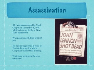Assassination

He was assassinated by Mark
Chapman December 8, 1980
while returning to their New
York apartment

Was pronounced dead at 11:07
pm

He had autographed a copy of
Double Fantasy for Mark
Chapman earlier that evening

Their was no funeral he was
cremated
 