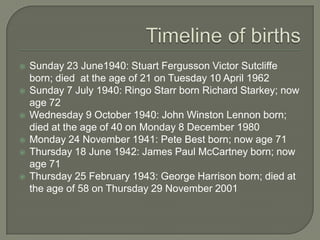  Sunday 23 June1940: Stuart Fergusson Victor Sutcliffe
born; died at the age of 21 on Tuesday 10 April 1962
 Sunday 7 July 1940: Ringo Starr born Richard Starkey; now
age 73
 Wednesday 9 October 1940: John Winston Lennon born;
died at the age of 40 on Monday 8 December 1980
 Monday 24 November 1941: Pete Best born; now age 71
 Thursday 18 June 1942: James Paul McCartney born; now
age 71
 Thursday 25 February 1943: George Harrison born; died at
the age of 58 on Thursday 29 November 2001
 