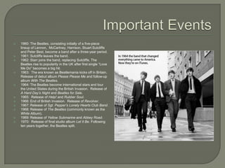  1960: The Beatles, consisting initially of a five-piece
lineup of Lennon, McCartney, Harrison, Stuart Sutcliffe
and Peter Best, become a band after a three-year period.
 1961: Sutcliffe leaves the band.
 1962: Starr joins the band, replacing Sutcliffe. The
Beatles rise to popularity in the UK after first single “Love
Me Do” becomes a big hit.
 1963: The era known as Beatlemania kicks off in Britain.
Release of debut album Please Please Me and follow-up
album With The Beatles.
 1964: The Beatles become international stars and tour
the United States during the British Invasion. Release of
A Hard Day’s Night and Beatles for Sale.
 1965: Release of Help! and Rubber Soul.
 1966: End of British Invasion. Release of Revolver.
 1967: Release of Sgt. Pepper’s Lonely Hearts Club Band.
 1968: Release of The Beatles (commonly known as the
White Album).
 1969: Release of Yellow Submarine and Abbey Road.
 1970: Release of final studio album Let It Be. Following
ten years together, the Beatles split.
 