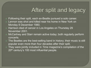  Following their split, each ex-Beatle pursued a solo career.
 Lennon was shot and killed near his home in New York on
Monday 8 December 1980.
 Harrison died of cancer in Los Angeles on Thursday 29
November 2001.
 McCartney and Starr remain active today; both regularly perform
concerts.
 The Beatles are the best-selling band in history; their music is still
popular even more than four decades after their split.
 They were jointly included in Time magazine’s compilation of the
20th century’s 100 most influential people.
 