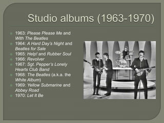  1963: Please Please Me and
With The Beatles
 1964: A Hard Day’s Night and
Beatles for Sale
 1965: Help! and Rubber Soul
 1966: Revolver
 1967: Sgt. Pepper’s Lonely
Hearts Club Band
 1968: The Beatles (a.k.a. the
White Album)
 1969: Yellow Submarine and
Abbey Road
 1970: Let It Be
 
