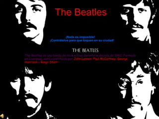 The Beatles

                           ¡Nada es imposible!
                ¡Contrátelos para que toquen en su ciudad!



The Beatles es una banda de rock activa durante la decada de 1960. Formada
en Liverpool, está constituida por John Lennon, Paul McCartney, George
Harrison y Ringo Starr
 