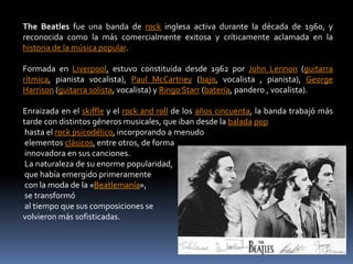 The Beatles fue una banda de rock inglesa activa durante la década de 1960, y
reconocida como la más comercialmente exitosa y críticamente aclamada en la
historia de la música popular.

Formada en Liverpool, estuvo constituida desde 1962 por John Lennon (guitarra
rítmica, pianista vocalista), Paul McCartney (bajo, vocalista , pianista), George
Harrison (guitarra solista, vocalista) y Ringo Starr (batería, pandero , vocalista).

Enraizada en el skiffle y el rock and roll de los años cincuenta, la banda trabajó más
tarde con distintos géneros musicales, que iban desde la balada pop
 hasta el rock psicodélico, incorporando a menudo
 elementos clásicos, entre otros, de forma
 innovadora en sus canciones.
 La naturaleza de su enorme popularidad,
 que había emergido primeramente
 con la moda de la «Beatlemanía»,
 se transformó
 al tiempo que sus composiciones se
volvieron más sofisticadas.
 