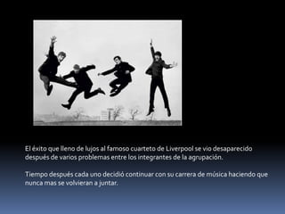 El éxito que lleno de lujos al famoso cuarteto de Liverpool se vio desaparecido
después de varios problemas entre los integrantes de la agrupación.

Tiempo después cada uno decidió continuar con su carrera de música haciendo que
nunca mas se volvieran a juntar.
 
