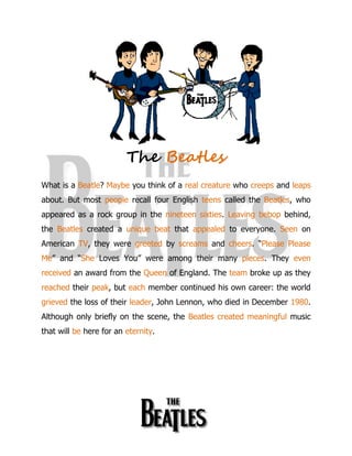 The Beatles
What is a Beatle? Maybe you think of a real creature who creeps and leaps
about. But most people recall four English teens called the Beatles, who
appeared as a rock group in the nineteen sixties. Leaving bebop behind,
the Beatles created a unique beat that appealed to everyone. Seen on
American TV, they were greeted by screams and cheers. “Please Please
Me” and “She Loves You” were among their many pieces. They even
received an award from the Queen of England. The team broke up as they
reached their peak, but each member continued his own career: the world
grieved the loss of their leader, John Lennon, who died in December 1980.
Although only briefly on the scene, the Beatles created meaningful music
that will be here for an eternity.
 