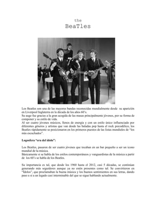 the
                                   BeaTles




Los Beatles son una de las mayores bandas reconocidas mundialmente desde su aparición
en Liverpool Inglaterra en la década de los años 60’s.
Su auge fue gracias a la gran acogida de las masas principalmente jóvenes, por su forma de
componer y su estilo de vida.
Al ser cuatro jóvenes músicos, llenos de energía y con un estilo único influenciado por
diferentes géneros y artistas que van desde las baladas pop hasta el rock psicodélico, los
Beatles rápidamente se posicionaron en los primeros puestos de las listas mundiales de “los
más escuchados”.

Logosfera “era del ídolo”:

Los Beatles, pasaron de ser cuatro jóvenes que tocaban en un bar pequeño a ser un icono
mundial de la música.
Básicamente si se habla de los estilos contemporáneos y vanguardistas de la música a partir
de los 60’s se habla de los Beatles.

Su importancia es tal, que desde los 1960 hasta el 2012, casi 5 décadas, se continúan
generando más seguidores aunque ya no estén presentes como tal. Se convirtieron en
“Ídolos”, que proclamaban la buena música y los buenos sentimientos en sus letras, dando
paso a si a un legado casi interminable del que se sigue hablando actualmente.
 