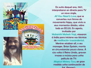 En xuño daquel ano, 1967,
interpretaron en directo para TV
          un novo single,
   All You Need Is Love, que se
      converteu nun himno do
  movemento hippy, que vivía os
   seus momentos álxidos, sobre
     todo en EE.UU. En agosto,
           invitados por
Maharishi Mahesh Yogi, viaxaron
á India para iniciarse nas técnicas
   de meditación trascendental.
     Mentres estaban alí, o seu
  manager, Brian Epstein, morría
en circunstancias pouco claras. Á
 súa volta ó Reino Unido, gravan
    imaxes e música para unha
          película de TV:
  Magical Mistery Tour, en gran
  medida unha continuación de
 