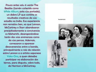 Pouco antes saíu á venta The
  Beatles (tamén coñecido como
White Album, pola súa portada),
    un dobre LP que contiña os
     resultados creativos da súa
 estadía na India. Esa experiencia
non rematou ben, xa que Lennon,
  McCartney e Starr abandoaron
 precipitadamente a convivencia
   co Maharishi, desenganándose
  tanto das súas ensinanzas como
      da súa persoa. Ademais,
       comezaron a aparecer
   desavenencias entre a banda,
principalmente a raíz da relación
entre Lennon a a artista xaponesa
    Yoko-Ono, a quen deixaba
   participar na elaboración dos
 temas, para disgusto, sobre todo,
      de Harrison e McCartney
 