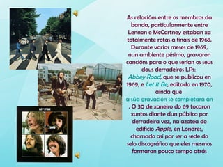 As relacións entre os membros da
   banda, particularmente entre
 Lennon e McCartney estaban xa
totalmente rotas a finais de 1968.
   Durante varios meses de 1969,
 nun ambiente pésimo, gravaron
cancións para o que serían os seus
       dous derradeiros LPs:
 Abbey Road, que se publicou en
1969, e Let It Be, editado en 1970,
              aínda que
a súa gravación se completara antes
 . O 30 de xaneiro do 69 tocaron
   xuntos diante dun público por
   derradeira vez, na azotea do
     edificio Apple, en Londres,
  chamado así por ser a sede do
selo discográfico que eles mesmos
   formaran pouco tempo atrás
 
