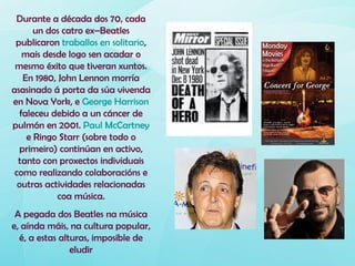 Durante a década dos 70, cada
       un dos catro ex–Beatles
 publicaron traballos en solitario,
    mais desde logo sen acadar o
 mesmo éxito que tiveran xuntos.
    En 1980, John Lennon morría
asasinado á porta da súa vivenda
en Nova York, e George Harrison
   faleceu debido a un cáncer de
pulmón en 2001. Paul McCartney
     e Ringo Starr (sobre todo o
  primeiro) continúan en activo,
  tanto con proxectos individuais
 como realizando colaboracións e
  outras actividades relacionadas
             coa música.
 A pegada dos Beatles na música
e, aínda máis, na cultura popular,
  é, a estas alturas, imposible de
                eludir
 