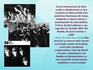 Como consecuencia do éxito,
  xurdíu a beatlemanía: os seus
  concertos no Reino Unido eran
auténticos fenómenos de masas,
   chegando a causar mesmo a
 preocupación da clase política.
  A finais de 1963 editaron o seu
 segundo LP, titulado With The
    Beatles, do que se extraíu o
               single
I Want To Hold Your Hand. Este
tema foi un enorme éxito tamén
 nos Estados Unidos de América,
      e este feito considérase
 propiamente o inicio da British
    Invasion: o desembarco dos
   Beatles en Norteamérica e a
  súa conversión nunha bomba
     mediática a nivel mundial
 