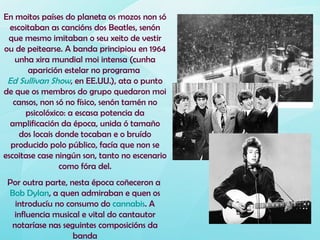 En moitos países do planeta os mozos non só
  escoitaban as cancións dos Beatles, senón
 que mesmo imitaban o seu xeito de vestir
ou de peitearse. A banda principiou en 1964
   unha xira mundial moi intensa (cunha
       aparición estelar no programa
 Ed Sullivan Show, en EE.UU.), ata o punto
de que os membros do grupo quedaron moi
   cansos, non só no físico, senón tamén no
      psicolóxico: a escasa potencia da
  amplificación da época, unida ó tamaño
     dos locais donde tocaban e o bruído
  producido polo público, facía que non se
escoitase case ningún son, tanto no escenario
                 como fóra del.
 Por outra parte, nesta época coñeceron a
 Bob Dylan, a quen admiraban e quen os
   introducíu no consumo do cannabis. A
  influencia musical e vital do cantautor
  notaríase nas seguintes composicións da
                   banda
 