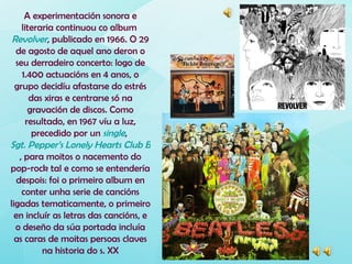 A experimentación sonora e
     literaria continuou co album
 Revolver, publicado en 1966. O 29
  de agosto de aquel ano deron o
  seu derradeiro concerto: logo de
     1.400 actuacións en 4 anos, o
  grupo decidíu afastarse do estrés
        das xiras e centrarse só na
        gravación de discos. Como
       resultado, en 1967 víu a luz,
         precedido por un single,
Sgt. Pepper’s Lonely Hearts Club Band
    , para moitos o nacemento do
pop-rock tal e como se entendería
   despois: foi o primeiro album en
     conter unha serie de cancións
ligadas tematicamente, o primeiro
  en incluír as letras das cancións, e
  o deseño da súa portada incluía
  as caras de moitas persoas claves
           na historia do s. XX
 