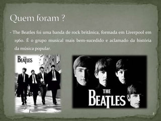 - The Beatles foi uma banda de rock britânica, formada em Liverpool em
  1960. É o grupo musical mais bem-sucedido e aclamado da história
  da música popular.




                                                                         2
 