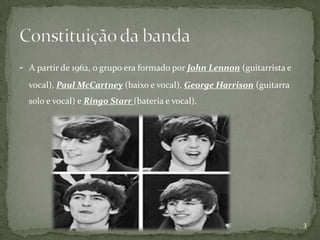 -   A partir de 1962, o grupo era formado por John Lennon (guitarrista e
    vocal), Paul McCartney (baixo e vocal), George Harrison (guitarra
    solo e vocal) e Ringo Starr (bateria e vocal).




                                                                           3
 