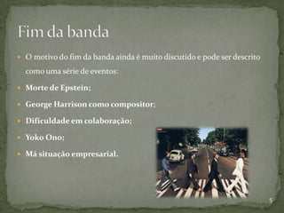  O motivo do fim da banda ainda é muito discutido e pode ser descrito

  como uma série de eventos:

 Morte de Epstein;

 George Harrison como compositor;

 Dificuldade em colaboração;

 Yoko Ono;

 Má situação empresarial.




                                                                         5
 