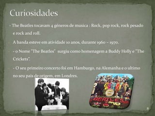 - The Beatles tocavam 4 géneros de musica : Rock, pop rock, rock pesado
  e rock and roll.

- A banda esteve em atividade 10 anos, durante 1960 – 1970.

- - o Nome "The Beatles" surgiu como homenagem a Buddy Holly e "The

  Crickets”.

- - O seu primeiro concerto foi em Hamburgo, na Alemanha e o ultimo

  no seu pais de origem, em Londres.




                                                                          8
 