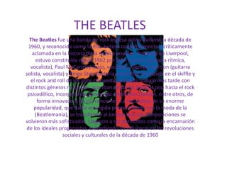 THE BEATLES
  The Beatles fue una banda de rock inglesa activa durante la década de
 1960, y reconocida como la más exitosa comercialmente y críticamente
   aclamada en la historia de la música popular. Formada en Liverpool,
     estuvo constituida desde 1962 por John Lennon (guitarra rítmica,
  vocalista), Paul McCartney (bajo, vocalista), George Harrison (guitarra
solista, vocalista) y Ringo Starr (batería, vocalista). Enraizada en el skiffle y
   el rock and roll de los años cincuenta, la banda trabajó más tarde con
distintos géneros musicales, que iban desde las baladas pop hasta el rock
 psicodélico, incorporando a menudo elementos clásicos, entre otros, de
      forma innovadora en sus canciones. La naturaleza de su enorme
    popularidad, que había emergido primeramente con la moda de la
     (Beatlemanía), se transformó al tiempo que sus composiciones se
volvieron más sofisticadas. Llegaron a ser percibidos como la encarnación
de los ideales progresistas, extendiendo su influencia en las revoluciones
                  sociales y culturales de la década de 1960
 