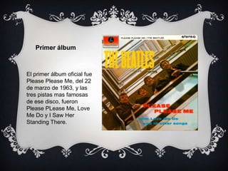 El primer álbum oficial fue
Please Please Me, del 22
de marzo de 1963, y las
tres pistas mas famosas
de ese disco, fueron
Please PLease Me, Love
Me Do y I Saw Her
Standing There.
Primer álbum
 