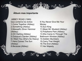Álbum mas importante
ABBEY ROAD (1969)
Que contenía los éxitos:
1.Come Together (Abbey)
2.Something (Abbey)
3.Maxwell's Silver Hammer
(Abbey)
4.Oh! Darling (Abbey)
5.Octopus's Garden (Abbey)
6.I Want You (She's So Heavy)
7.Here Comes The Sun
(Abbey)
8.Because (Abbey)
9.You Never Give Me Your
Money
10.Sun King
11.Mean Mr. Mustard (Abbey)
12.Polythene Pam (Abbey)
13.She Came In Through The
Bathroom Window (Abbey)
14.Golden Slumbers
15.Carry That Weight
16.The End (Abbey)
17.Her Majesty
 